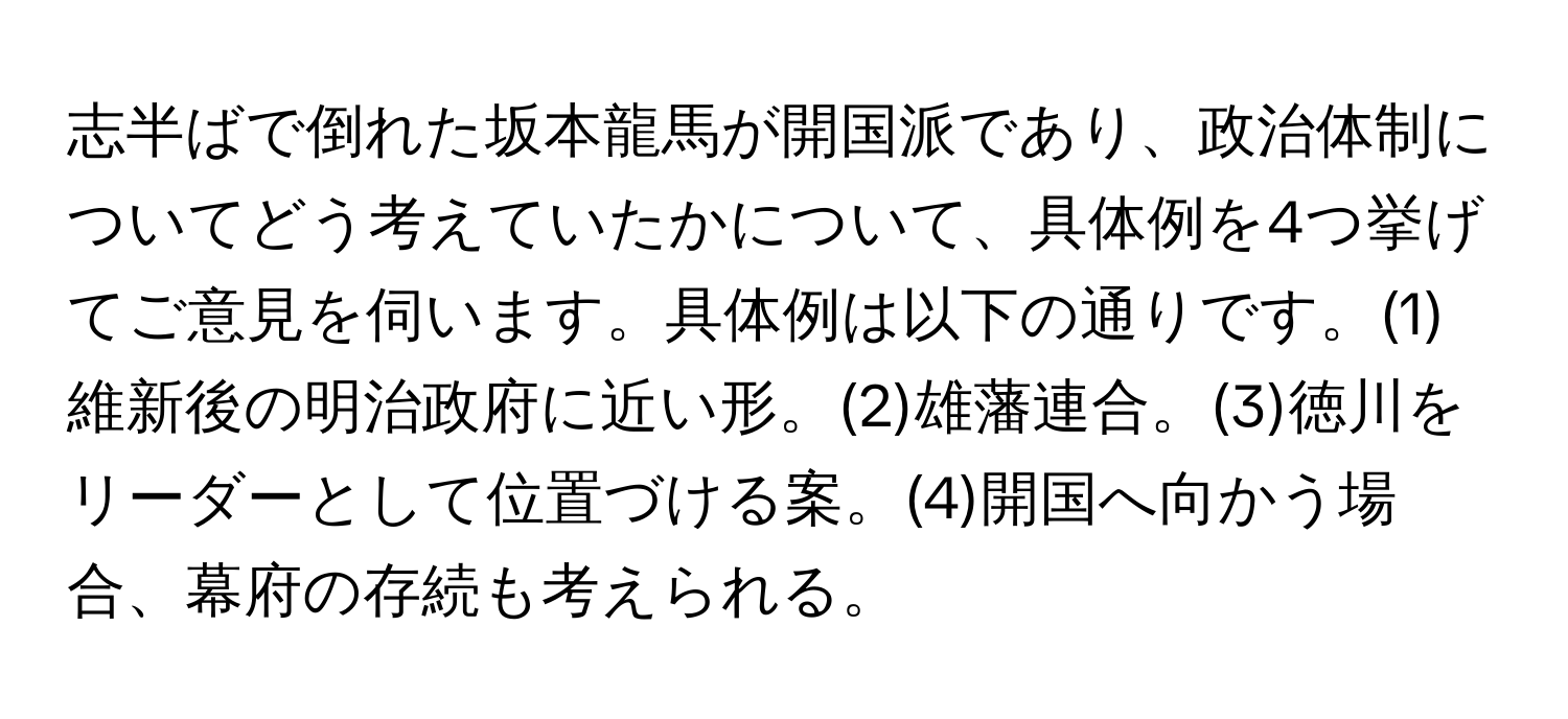 志半ばで倒れた坂本龍馬が開国派であり、政治体制についてどう考えていたかについて、具体例を4つ挙げてご意見を伺います。具体例は以下の通りです。(1)維新後の明治政府に近い形。(2)雄藩連合。(3)徳川をリーダーとして位置づける案。(4)開国へ向かう場合、幕府の存続も考えられる。