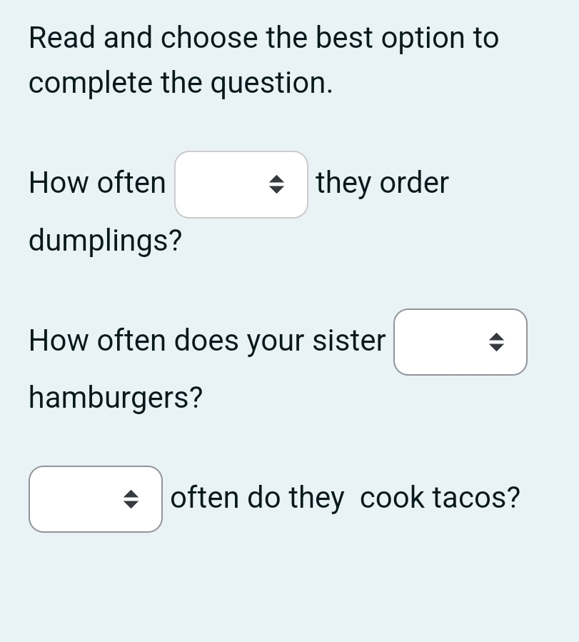 Read and choose the best option to 
complete the question. 
How often they order 
dumplings? 
How often does your sister 
hamburgers? 
often do they cook tacos?