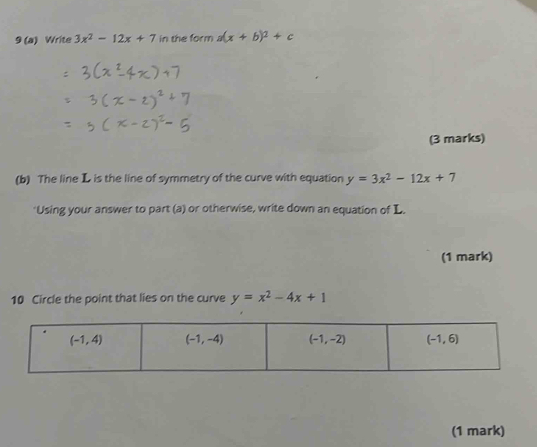 9 (a) Write 3x^2-12x+7 in the form a(x+b)^2+c
(3 marks)
(b) The line L is the line of symmetry of the curve with equation y=3x^2-12x+7
*Using your answer to part (a) or otherwise, write down an equation of L.
(1 mark)
10 Circle the point that lies on the curve y=x^2-4x+1
(1 mark)