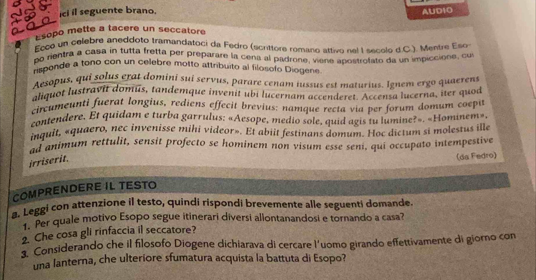 ici il seguente brano, AUD10
Esopo mette a tacere un seccatore
Ecco un celebre aneddoto tramandatoci da Fedro (scrittore romano attivo nel I secolo d.C.). Mentre Eso-
po rientra a casa in tutta fretta per preparare la cena al padrone, viene apostrofato da un impiccione, cu
risponde a tono con un celebre motto attribuito al filosofo Diogene
Aesopus, qui solus erat domini sui servus, parare cenam iussus est maturius. Ignem ergo quaerens
aliquot lustravit domus, tandemque invenit ubi lucernam accenderet. Accensa lucerna, iter quod
circumeunti fuerat longius, rediens effecit brevius: namque recta via per forum domum coepit
contendere. Et quidam e turba garrulus: «Aesope, medio sole, quid agis tu lumine?». «Hominem»,
inquit, «quaero, nec invenisse mihi videor». Et abiit festinans domum. Hoc dictum si molestus ille
ad animum rettulit, sensit profecto se hominem non visum esse seni, qui occupato intempestive
irriserit.
(da Fedro)
COMPRENDERE IL TESTO
a. Leggi con attenzione il testo, quindi rispondi brevemente alle seguenti domande.
1. Per quale motivo Esopo segue itinerari diversi allontanandosi e tornando a casa?
2. Che cosa gli rinfaccia il seccatore?
3. Considerando che il filosofo Diogene dichiarava di cercare l'uomo girando effettivamente di giorno con
una lanterna, che ulteriore sfumatura acquista la battuta di Esopo?