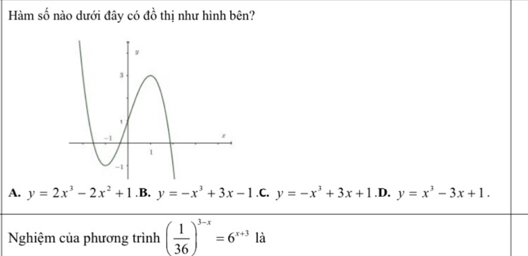 Hàm số nào dưới đây có đồ thị như hình bên?
A. y=2x^3-2x^2+1 .B. y=-x^3+3x-1 .C. y=-x^3+3x+1 .D. y=x^3-3x+1. 
Nghiệm của phương trình ( 1/36 )^3-x=6^(x+3) là