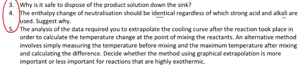 Why is it safe to dispose of the product solution down the sink? 
4. The enthalpy change of neutralisation should be identical regardless of which strong acid and alkali are 
used. Suggest why. 
5. The analysis of the data required you to extrapolate the cooling curve after the reaction took place in 
order to calculate the temperature change at the point of mixing the reactants. An alternative method 
involves simply measuring the temperature before mixing and the maximum temperature after mixing 
and calculating the difference. Decide whether the method using graphical extrapolation is more 
important or less important for reactions that are highly exothermic.