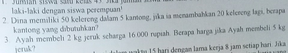 Jumlan siswa satu Relas 43 Jika junan si 
laki-laki dengan siswa perempuan! 
2. Dina memiliki 50 kelereng dalam 5 kantong, jika ia menambahkan 20 kelereng lagi, berapa 
kantong yang dibutuhkan? 
3. Ayah membeli 2 kg jeruk seharga 16.000 rupiah. Berapa harga jika Ayah membeli 5 kg
jeruk? 
m waktu 15 hari dengan lama kerja 8 jam setiap hari. Jika