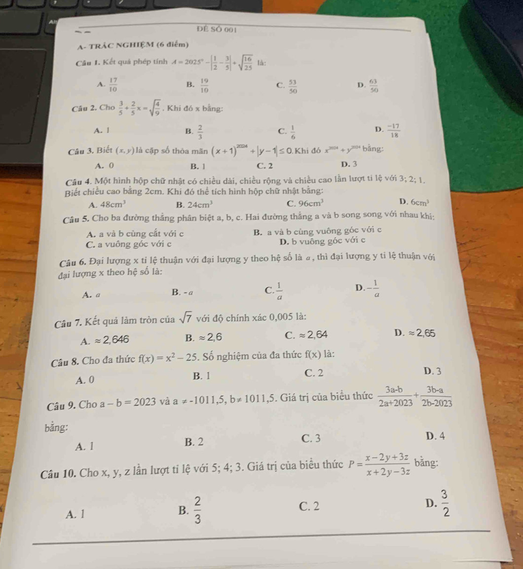 Đề SÓ 001
A- TRÂC NGHIỆM (6 điểm)
Câu 1. Kết quả phép tính A=2025°-| 1/2 - 3/5 |+sqrt(frac 16)25 là:
A.  17/10   19/10   53/50   63/50 
B.
C.
D.
Câu 2. Cho  3/5 + 2/5 x=sqrt(frac 4)9. Khi đó x bằng:
D.
A. 1 B.  2/3   1/6   (-17)/18 
C.
Câu 3. Biết (x,y) là cặp số thỏa mãn (x+1)^2024+|y-1|≤ 0.Khi đó x^(2024)+y^(2024) bằng:
A. 0 B. 1 C. 2 D. 3
Câu 4. Một hình hộp chữ nhật có chiều dài, chiều rộng và chiều cao lần lượt ti lệ với 3;2;1,
Biết chiều cao bằng 2cm. Khi đó thể tích hình hộp chữ nhật bằng:
A. 48cm^3 B. 24cm^3 C. 96cm^3 D. 6cm^3
Câu 5. Cho ba đường thẳng phân biệt a, b, c. Hai đường thẳng a và b song song với nhau khi:
A. a và b cùng cắt với c B. a và b cùng vuông góc với c
C. a vuông góc với c D. b vuông góc với c
Câu 6. Đại lượng x tỉ lệ thuận với đại lượng y theo hệ số là 4, thì đại lượng y ti lệ thuận với
đại lượng x theo hệ số là:
A. a B. - a C.  1/a  D. - 1/a 
Câu 7. Kết quả làm tròn của sqrt(7) với độ chính xác 0,005 là:
A. approx 2,646
B. approx 2,6
D.
C. approx 2,64 approx 2,65
Câu 8. Cho đa thức f(x)=x^2-25. Số nghiệm của đa thức f(x) là:
A. 0 B. 1 C. 2
D. 3
Câu 9. Cho a-b=2023 và a!= -1011,5,b!= 1011,5 5. Giá trị của biểu thức  (3a-b)/2a+2023 + (3b-a)/2b-2023 
bằng:
C. 3
A. 1 B. 2 D. 4
Câu 10. Cho x, y, z lần lượt tỉ lệ với 5; 4; 3. Giá trị của biểu thức P= (x-2y+3z)/x+2y-3z  bǎng:
A. 1
B.  2/3  C. 2 D.  3/2 