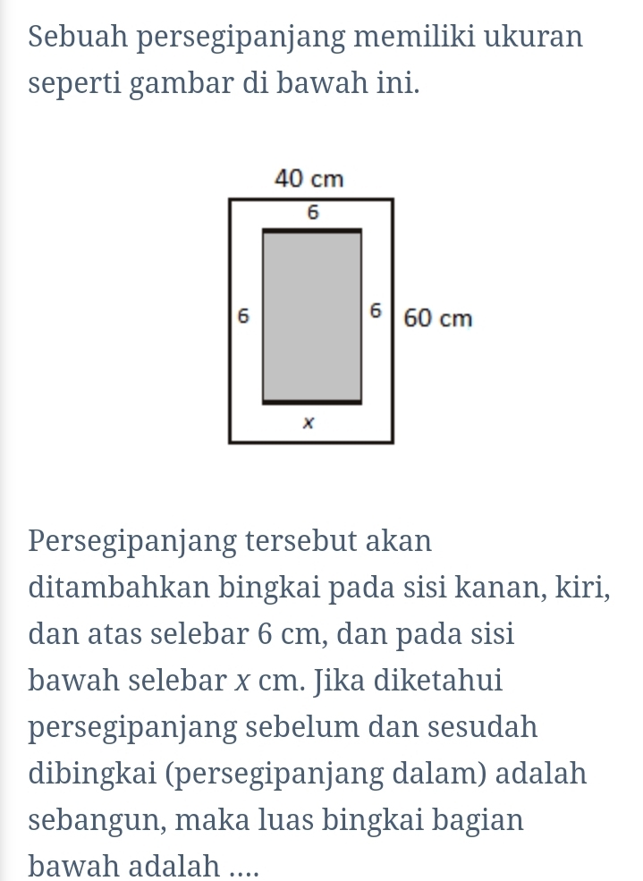 Sebuah persegipanjang memiliki ukuran 
seperti gambar di bawah ini. 
Persegipanjang tersebut akan 
ditambahkan bingkai pada sisi kanan, kiri, 
dan atas selebar 6 cm, dan pada sisi 
bawah selebar x cm. Jika diketahui 
persegipanjang sebelum dan sesudah 
dibingkai (persegipanjang dalam) adalah 
sebangun, maka luas bingkai bagian 
bawah adalah ....