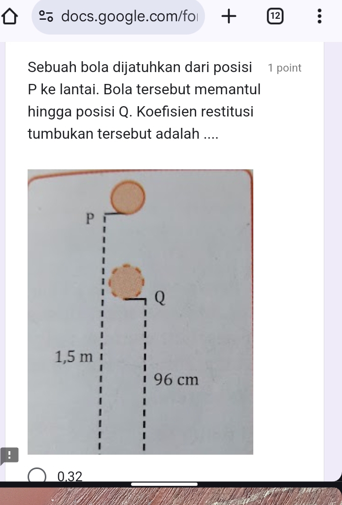 + 12 :
Sebuah bola dijatuhkan dari posisi 1 point
P ke lantai. Bola tersebut memantul
hingga posisi Q. Koefisien restitusi
tumbukan tersebut adalah ....
.
0.32