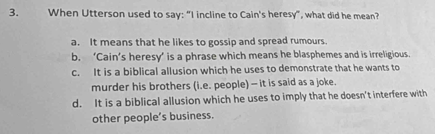 When Utterson used to say: “I incline to Cain's heresy”, what did he mean?
a. It means that he likes to gossip and spread rumours.
b. ‘Cain’s heresy’ is a phrase which means he blasphemes and is irreligious.
c. It is a biblical allusion which he uses to demonstrate that he wants to
murder his brothers (i.e. people) - it is said as a joke.
d. It is a biblical allusion which he uses to imply that he doesn’t interfere with
other people’s business.