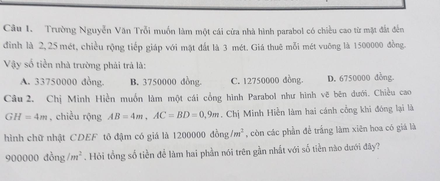 Trường Nguyễn Văn Trỗi muốn làm một cái cửa nhà hình parabol có chiều cao từ mặt đất đến
đình là 2,25 mét, chiều rộng tiếp giáp với mặt đất là 3 mét. Giá thuê mỗi mét vuông là 1500000 đồng.
Vậy số tiền nhà trường phải trả là:
A. 33750000 đồng. B. 3750000 đồng. C. 12750000 đồng. D. 6750000 đồng.
Câu 2. Chị Minh Hiền muốn làm một cái cổng hình Parabol như hình vẽ bên dưới. Chiều cao
GH=4m , chiều rộng AB=4m, AC=BD=0,9m. Chị Minh Hiền làm hai cánh cổng khi đóng lại là
hình chữ nhật CDEF tô đậm có giá là 12000 00dhat ong/m^2 , còn các phần để trắng làm xiên hoa có giá là
900000dhat ong/m^2. Hỏi tổng số tiền để làm hai phần nói trên gần nhất với số tiền nào dưới đây?