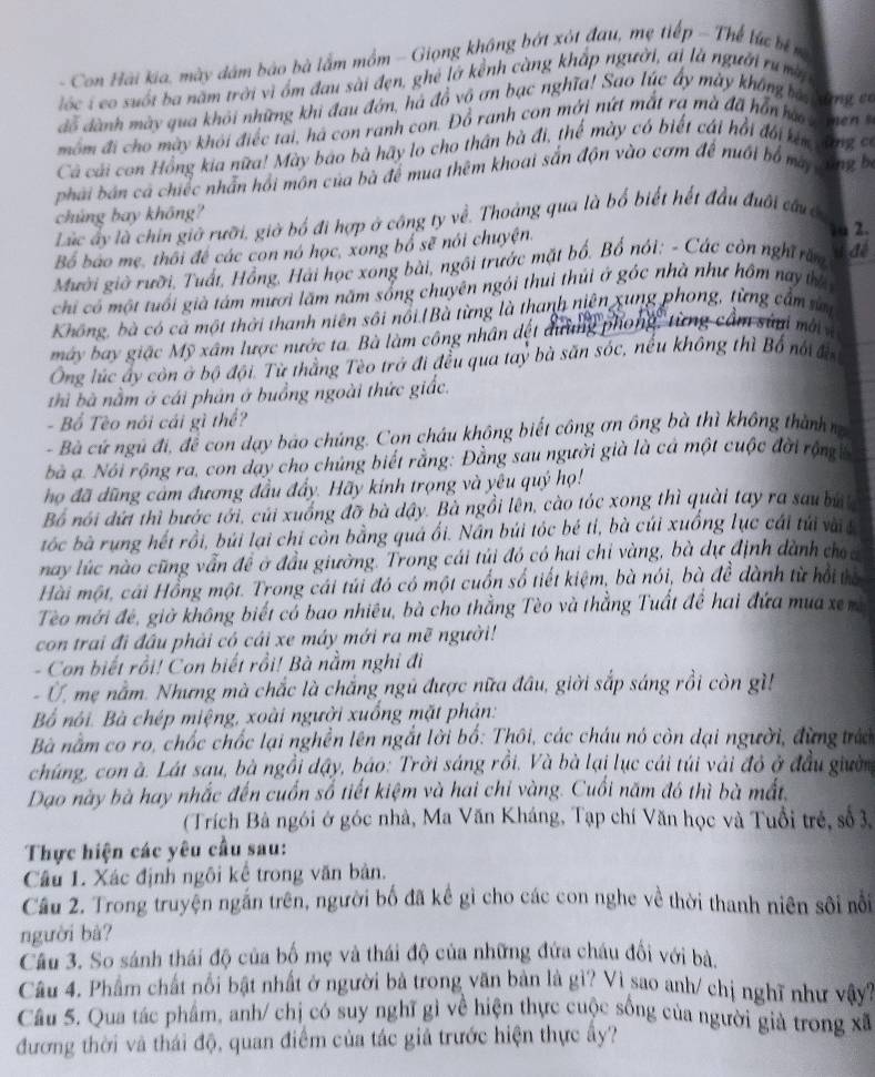 Con Hải kia, mày dâm bào bà lắm mồm - Giọng không bớt xót đau, mẹ tiếp - Thể lực bể 
lốc i co suốt ba năm trời vì ốm đau sài đẹn, ghẻ lớ kểnh càng khắp người, ai là người ru m
dỗ dành mày qua khỏi những khi đau đớn, há đồ vô ơn bạc nghĩa! Sao lúc ấy mày không ba  am 
môm đi cho mày khỏi điếc tai, há con ranh con. Đồ ranh con mới nứt mắt rạ mà đã hồn hạ   me 
Cả cái con Hồng kia nữa! Mày bao bà hãy lo cho thân bà đi, thế mày có biết cái hồi đối ken cang 
phái bán ca chiếc nhấn hồi môn của bà để mua thêm khoại sắn độn vào cơm để nuổi bố matong b
chúng bay không?
Lúc ấy là chín giờ rưỡi, giờ bố đi hợp ở công ty về. Thoảng qua là bố biết hết đầu đuôi đâuc
Bố báo mẹ, thối đề các con nó học, xong bổ sẽ nói chuyện.
1 2.
Mười giờ rười, Tuất, Hồng, Hải học xong bài, ngôi trước mặt bố, Bổ nói; - Các còn nghĩ răn # đé
chi có  một tuổi già tám mươi lăm năm sống chuyên ngôi thui thúi ở góc nhà như hồm nay thờ
Không, bà có cả một thời thanh niên sôi nổi.|Bà từng là thanh niên xung phong, từng cầm sử
máy bay giác Mỹ xâm lược nước ta. Bà làm công nhân đết dường phong, từng cầm súa mớii
Ông lúc ấy còn ở bộ đội. Từ thằng Tèo trở đi đều qua tay bà săn sóc, nếu không thì Bố nổ đờ
hì bà nằm ở cái phân ở buồng ngoài thức giác.
- Bổ Tèo nói cái gì thể?
- Bà cứ ngũ đi, để con dạy báo chúng. Con cháu không biết công ơn ông bà thì không thành n
bà a. Nói rộng ra, con dạy cho chúng biết rằng: Đằng sau người già là cá một cuộc đời rộng ề
họ đã dũng cảm đương đầu đẩy. Hãy kinh trọng và yêu quý họ!
Bố nói dứi thì bước tới, củi xuống đỡ bà dây. Bà ngồi lên, cào tóc xong thì quài tay ra sau ba
tóc bà rung hết rồi, búi lại chỉ còn bằng quá ối. Nân búi tóc bé tỉ, bà củi xuồng lục cái túi với t
nay lúc nào cũng vẫn đề ở đầu giường. Trong cái túi đó có hai chi vàng, bà dự định dành choc
Hài một, cái Hồng một. Trong cái túi đó có một cuốn số tiết kiệm, bà nói, bà đề dành từ hồi tể
Tèo mới đẻ, giờ không biết có bao nhiêu, bà cho thẳng Tèo và thẳng Tuất để hai đứa mua xem
con trai đi đầu phải có cái xe máy mới ra mẽ người!
- Con biết rồi! Con biết rồi! Bà nằm nghi đi
-  Ở, mẹ nằm. Nhưng mà chắc là chắng ngũ được nữa đầu, giời sắp sáng rồi còn gì!
Bố nôi. Bà chép miệng, xoài người xuống mặt phản:
Bà nằm co ro, chốc chốc lại nghền lên ngắt lời bố: Thôi, các cháu nó còn dại người, đừng trác
chúng, con à. Lát sau, bà ngồi dậy, báo: Trời sáng rồi. Và bà lại lục cái túi vài đô ở đầu giườn
Dạo này bà hay nhắc đến cuốn số tiết kiệm và hai chi vàng. Cuối năm đó thì bà mất,
(Trích Bà ngói ở góc nhà, Ma Văn Kháng, Tạp chí Văn học và Tuổi trẻ, số 3,
Thực hiện các yêu cầu sau:
Câu 1. Xác định ngôi kể trong văn bản.
Cầu 2. Trong truyện ngắn trên, người bố đã kể gì cho các con nghe về thời thanh niên sôi nổi
người bà?
Câu 3. So sánh thái độ của bố mẹ và thái độ của những đứa châu đối với bà.
Câu 4. Phẩm chất nổi bật nhất ở người bà trong văn bản là gì? Vì sao anh/ chị nghĩ như vậy?
Câu S. Qua tác phẩm, anh/ chị có suy nghĩ gì về hiện thực cuộc sống của người giả trong xã
đương thời và thái độ, quan điểm của tác giả trước hiện thực ấy?