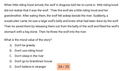 When little riding hood arrived, the wolf in disguise told her to come in. little riding hood
did not realize that it was the wolf. Then the wolf ate a little riding hood and her
grandmother. After eating them, the wolf fell asleep beside the river. Suddenly, a
woodcutter came; he saw a large wolf's belly and knew what had been done by the wolf.
Then he saved them by releasing them out from the belly of the wolf and filled the wolf's
stomach with a big stone. Then he threw the wolf into the river,
What is the moral value of the story?
A. Don't be greedy
B. Don't use riding hood
C. Don't sleep in the river
D. Don't go to Grandma's house
E. Don't believe in stranger 24 / 25