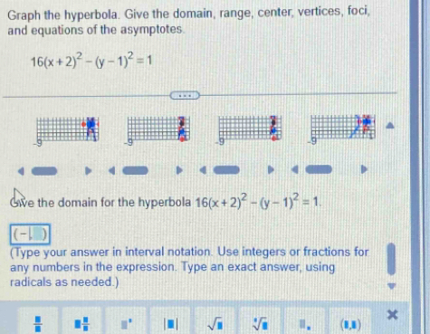 Graph the hyperbola. Give the domain, range, center, vertices, foci, 
and equations of the asymptotes.
16(x+2)^2-(y-1)^2=1
9 9 9 -9
Gie the domain for the hyperbola 16(x+2)^2-(y-1)^2=1. 
(-| 
(Type your answer in interval notation. Use integers or fractions for 
any numbers in the expression. Type an exact answer, using 
radicals as needed.)
 □ /□   □  □ /□   □° sqrt(□ ) sqrt[4](□ ) □ _n (1,1)