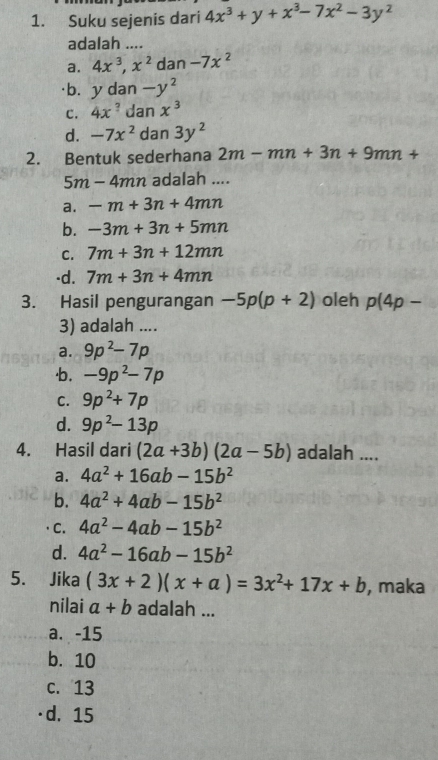 Suku sejenis dari 4x^3+y+x^3-7x^2-3y^2
adalah ....
a. 4x^3, x^2 dan -7x^2
·b. y dan -y^2
c. 4x^? dan x^3
d. -7x^2 dan 3y^2
2. Bentuk sederhana 2m-mn+3n+9mn+
5m-4mn adalah ....
a. -m+3n+4mn
b. -3m+3n+5mn
C. 7m+3n+12mn
-d. 7m+3n+4mn
3. Hasil pengurangan -5p(p+2) oleh p(4p-
3) adalah ....
a. 9p^2-7p
·b. -9p^2-7p
C. 9p^2+7p
d. 9p^2-13p
4. Hasil dari (2a+3b)(2a-5b) adalah ....
a. 4a^2+16ab-15b^2
b. 4a^2+4ab-15b^2
C. 4a^2-4ab-15b^2
d. 4a^2-16ab-15b^2
5. Jika (3x+2)(x+a)=3x^2+17x+b , maka
nilai a+b adalah ...
a. -15
b. 10
c. 13
d. 15