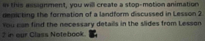 this assignment, you will create a stop-motion animation 
depicting the formation of a landform discussed in Lesson 2 
You can find the necessary details in the slides from Lesson 
2 in our Class Notebook.