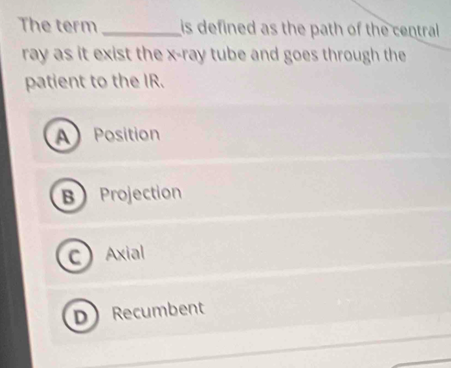 The term _is defined as the path of the central 
ray as it exist the x -ray tube and goes through the
patient to the IR.
A Position
B Projection
C Axial
DRecumbent