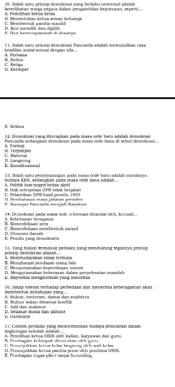 Salah satu prinsip demokrasi yang berlaku universal adalah
keterlibatan warga negara dalam pengambilan keputusan, seperti...
A. Pemilihan ketua kelas
B. Menentukan ketua arisan keluarga
C. Membentuk panitia maulid
D. Ikut memilih dan dipilih
E. Ikut bermusyawarah di desanya
11. Salah satu prinsip demokrasi Pancasila adalah mewujudkan rasa
keadilan sosial sesuai dengan sila...
A. Pertama
B. Kedua
C. Ketiga
D. Keempat
E. Kelima
12. Demokrasi yang diterapkan pada masa orde baru adalah demokrasi
Pancasila sedangkan demokrasi pada masa orde lama di sebut demokrasi...
A. Formal
B. Terpimpin
C. Material
D. Langsung
E. Konstitusional
13. Salah satu penyimpangan pada masa orde baru adalah maraknya
budaya KKN, sedangkan pada masa orde lama adalah...
A. Politik luar negeri bebas aktif
B. Hak interpelasi DPR tidak berjalan
C. Pelantikan DPR hasil pemilu 1955
D. Pembatasan masa jabatan presiden
E. Konsepsi Pançasila menjadi Nasakom
14. Demokrasi pada masa orde reformasi ditandai olch, kecuali...
A. Kebebasan beragama
B. Kemerdekaan pers
C. Kemerdekaan membentuk parpol
D. Otonomi daerah
E. Pemilu yang demokratis
15. Yang bukan termasuk perilaku yang mendukung tegaknya prinsip
prinsip demokrasi adalah...
A. Membudayakan sikap terbuka
B. Menghargai pendapat orang lain
C. Mengutamakan kepentingan umum
D. Mengutamakan kekerasan dalam penyelesaian masalah
E. Mayoritas menghormati yang minoritas
16. Sikap toleran terhadap perbedaan dan menerima keberagaman akan
membentuk kehidupan yang...
A. Rukun, tenteram, damai dan sejahtera
B. Rukun walau diwarnai konflik
C. Adil dan makmur
D. Selamat dunia dan akhirat
E. Harmonis
17. Contoh perilaku yang mencerminkan budaya demokrasi dalam
lingkungan sekolah adalah...
A. Pemilihan ketua OSIS oleh kalian, karyawan dan guru.
B. Pembagian kelompok ditentukan olch guru.
C. Penunjukkan ketua kelas langsung olch wali kelas.
D. Penunjukkan ketua panitia pensi olch pembina OSIS.
E. Pembagian tugas piket tanpa berunding.