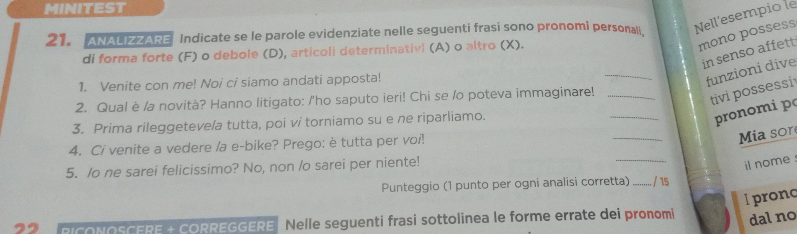 MINITEST 
21. ANALIZZARE Indicate se le parole evidenziate nelle seguenti frasi sono pronomi personali, 
Nell’esempio le 
di forma forte (F) o debole (D), articoli determinativi (A) o altro (X). 
mono possess 
_ 
in senso affett 
1. Venite con me! Noi ci siamo andati apposta! 
funzioni dive 
2. Qual è /a novità? Hanno litigato: /'ho saputo ieri! Chi se /o poteva immaginare!_ 
tivi possessi 
_ 
3. Prima rileggetevela tutta, poi ví torniamo su e ne riparliamo. 
_ 
pronomi p 
4. Ci venite a vedere /a e-bike? Prego: è tutta per voi! 
Mia sor 
5. /o ne sarei felicissimo? No, non /o sarei per niente! 
_ 
il nome 
Punteggio (1 punto per ogni analisi corretta) _ / 15 
I pronc 
22 CoNoSCERE ECORREGGERE. Nelle seguenti frasi sottolinea le forme errate dei pronomi 
dal no