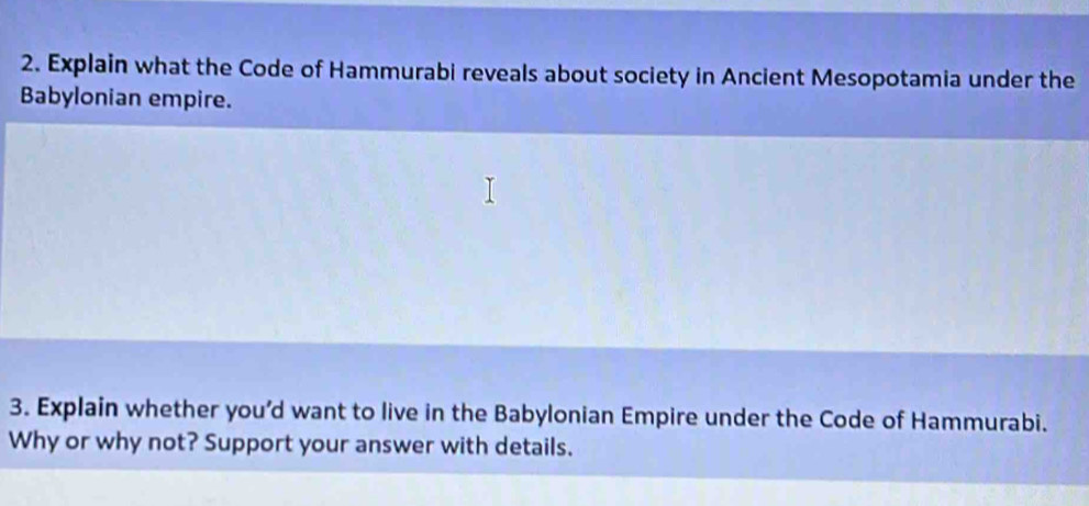 Explain what the Code of Hammurabi reveals about society in Ancient Mesopotamia under the 
Babylonian empire. 
3. Explain whether you’d want to live in the Babylonian Empire under the Code of Hammurabi. 
Why or why not? Support your answer with details.