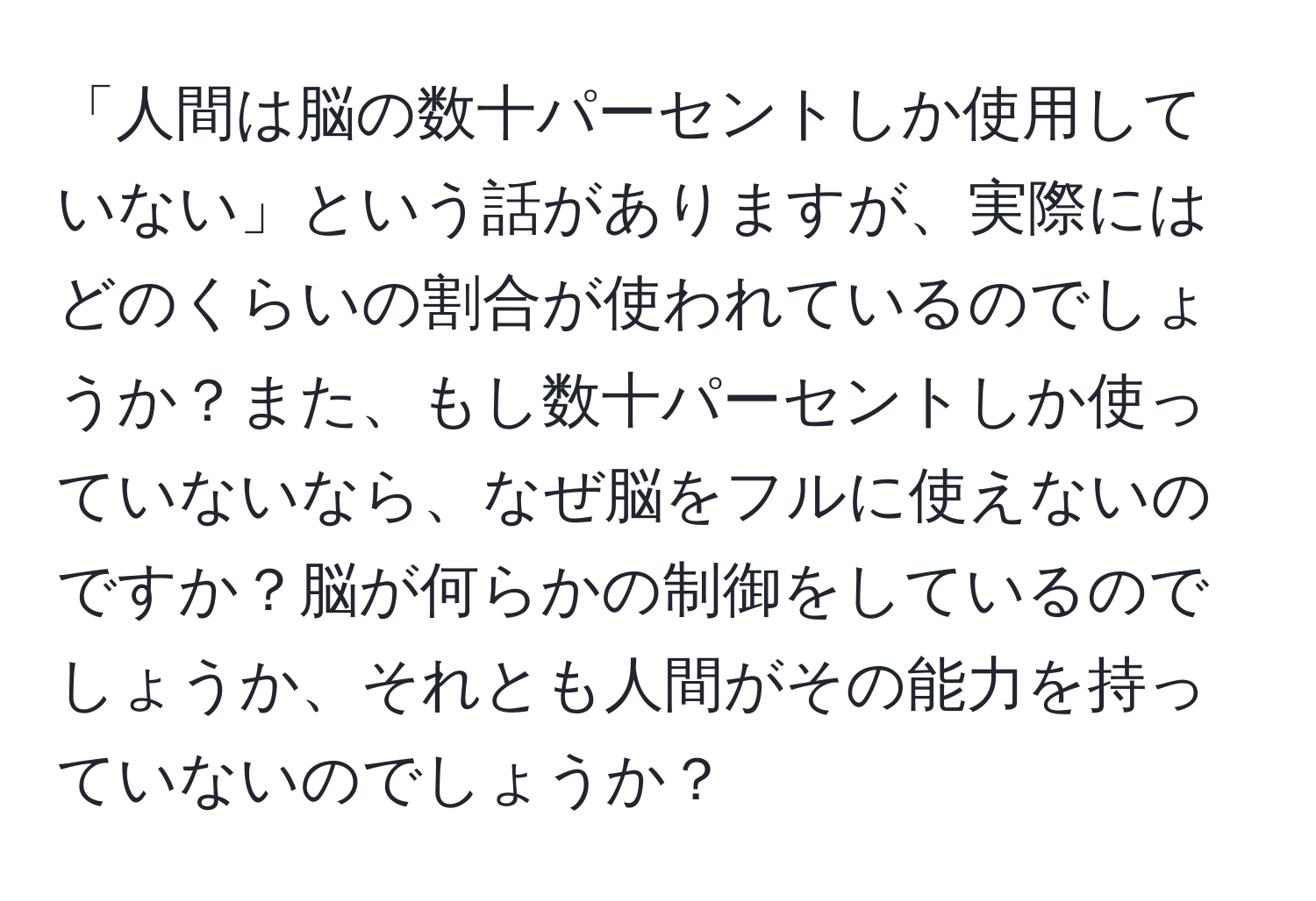 「人間は脳の数十パーセントしか使用していない」という話がありますが、実際にはどのくらいの割合が使われているのでしょうか？また、もし数十パーセントしか使っていないなら、なぜ脳をフルに使えないのですか？脳が何らかの制御をしているのでしょうか、それとも人間がその能力を持っていないのでしょうか？