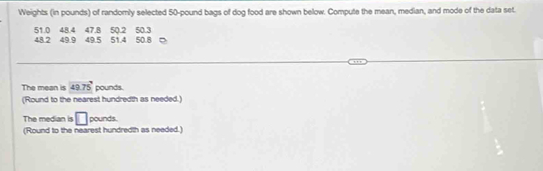 Weights (in pounds) of randomly selected 50-pound bags of dog food are shown below. Compute the mean, median, and mode of the data set.
51.0 48.4 47.8 50.2 50.3
48 2 49.9 49.5 51.4 50.8 。 
The mean is 49.75 pounds. 
(Round to the nearest hundredth as needed.) 
The median is □ pounds. 
(Round to the nearest hundredth as needed.)