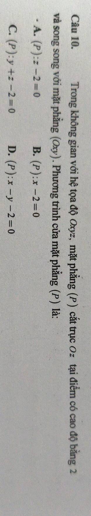 Trong không gian với hệ tọa độ Oxyz, mặt phẳng (P) cắt trục Oz tại điểm có cao độ bằng 2
và song song với mặt phẳng (Oxy). Phương trình cửa mặt phẳng (P) là:
A. (P):z-2=0 B. (P):x-2=0
C. (P):y+z-2=0 D. (P):x-y-2=0