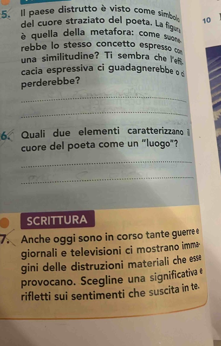 Il paese distrutto è visto come simbolo 
10 
del cuore straziato del poeta. La figura 
è quella della metafora: come suone 
rebbe lo stesso concetto espresso com 
una similitudine? Ti sembra che l'effi- 
cacia espressiva ci guadagnerebbe o di 
perderebbe? 
_ 
_ 
6. Quali due elementi caratterizzano il 
cuore del poeta come un “luogo”? 
_ 
_ 
SCRITTURA 
7. Anche oggi sono in corso tante guerre e 
giornali e televisioni ci mostrano imma- 
gini delle distruzioni materiali che esse 
provocano. Scegline una significativa e 
rifletti sui sentimenti che suscita in te.