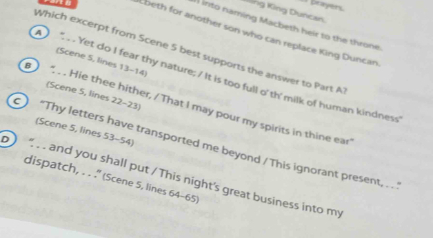 a prayer. 
ing King Duncan. 
1 into naming Macbeth heir to the throne. 
Ebeth for another son who can replace King Duncan 
Which excerpt from Scene 5 best supports the answer to Part A 
(Scene 5, lines 13-14) 
. Yet do I fear thy nature; / It is too full o' th' milk of human kindness 
(Scene 5, lines 22 - 23) 
B .. Hie thee hither, / That I may pour my spirits in thine ear 
(Scene 5, lines 53 - 54) 
“Thy letters have transported me beyond / This ignorant present, . . ' 
b “ and you shall put / This night's great business into my 
dispatch, . . .' (Scene 5, lines 64-65)