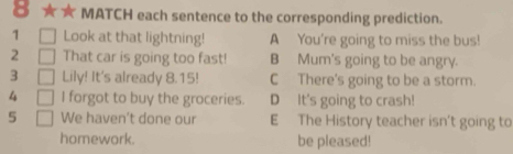 MATCH each sentence to the corresponding prediction.
1 Look at that lightning! A You're going to miss the bus!
2 That car is going too fast! B Mum's going to be angry.
3 Lily! It's already 8.15! C There's going to be a storm.
4 I forgot to buy the groceries. D It's going to crash!
5 We haven’t done our E The History teacher isn't going to
homework. be pleased!