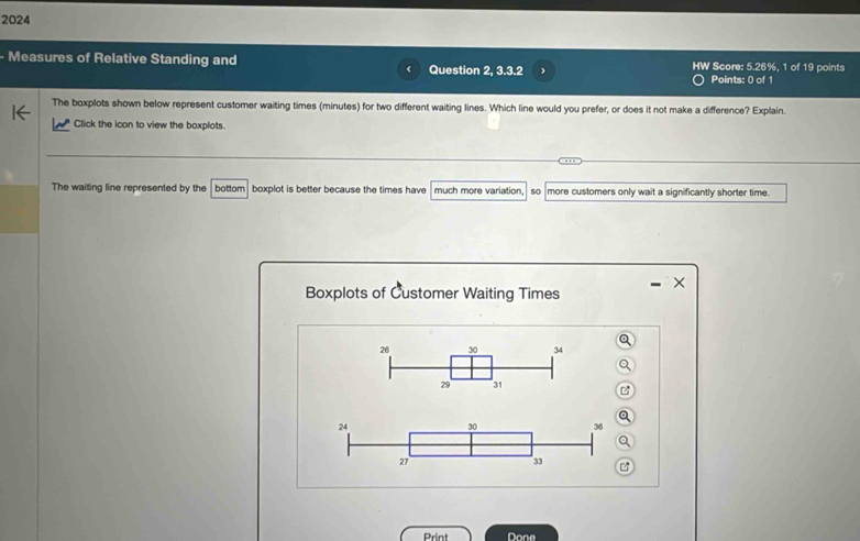 2024 
- Measures of Relative Standing and Question 2, 3.3.2 HW Score: 5.26%, 1 of 19 points 
Points: 0) of 1 
The boxplots shown below represent customer waiting times (minutes) for two different waiting lines. Which line would you prefer, or does it not make a difference? Explain 
Click the icon to view the boxplots. 
The waiting line represented by the bottom boxplot is better because the times have much more variation, so more customers only wait a significantly shorter time. 
Boxplots of Customer Waiting Times 
x
26 30 34
29 31
Q
24
30
Q
27
33 B 
Print Dona