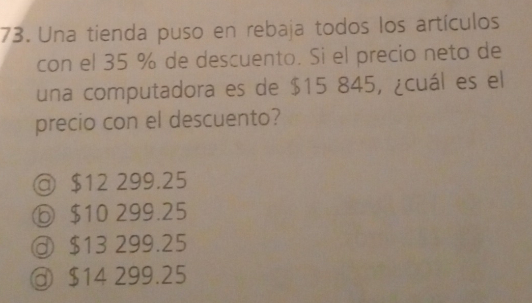 Una tienda puso en rebaja todos los artículos
con el 35 % de descuento. Si el precio neto de
una computadora es de $15 845, ¿cuál es el
precio con el descuento?
◎ $12 299.25
⑥ $10 299.25
$13 299.25
@ $14 299.25