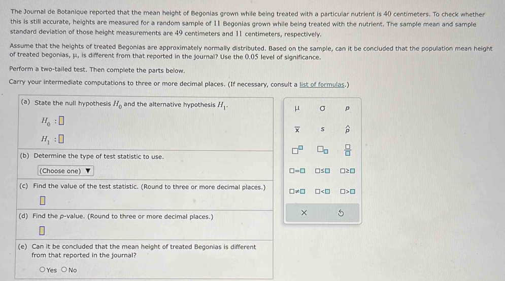 The Journal de Botanique reported that the mean height of Begonias grown while being treated with a particular nutrient is 40 centimeters. To check whether
this is still accurate, heights are measured for a random sample of 11 Begonias grown while being treated with the nutrient. The sample mean and sample
standard deviation of those height measurements are 49 centimeters and 11 centimeters, respectively.
Assume that the heights of treated Begonias are approximately normally distributed. Based on the sample, can it be concluded that the population mean height
of treated begonias, μ, is different from that reported in the journal? Use the 0.05 level of significance.
Perform a two-tailed test. Then complete the parts below.
Carry your intermediate computations to three or more decimal places. (If necessary, consult a list of formulas.)
(a) State the null hypothesis H_0 and the alternative hypothesis H_1.
μ σ p
H_0:□
overline x s widehat p
H_1:□
□^(□) □ _□   □ /□  
(b) Determine the type of test statistic to use.
(Choose one) □ =□ □ ≤ □ □ ≥ □
(c) Find the value of the test statistic. (Round to three or more decimal places.) □ != □ □ □ >□
(d) Find the p -value. (Round to three or more decimal places.)
×
(e) Can it be concluded that the mean height of treated Begonias is different
from that reported in the journal?
○ Yes ○ No