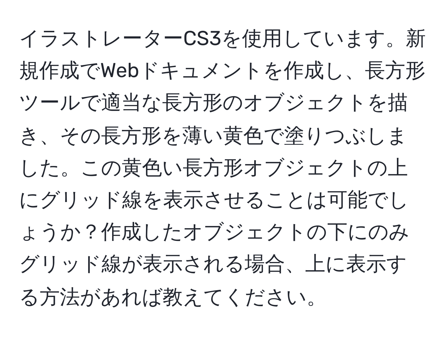 イラストレーターCS3を使用しています。新規作成でWebドキュメントを作成し、長方形ツールで適当な長方形のオブジェクトを描き、その長方形を薄い黄色で塗りつぶしました。この黄色い長方形オブジェクトの上にグリッド線を表示させることは可能でしょうか？作成したオブジェクトの下にのみグリッド線が表示される場合、上に表示する方法があれば教えてください。