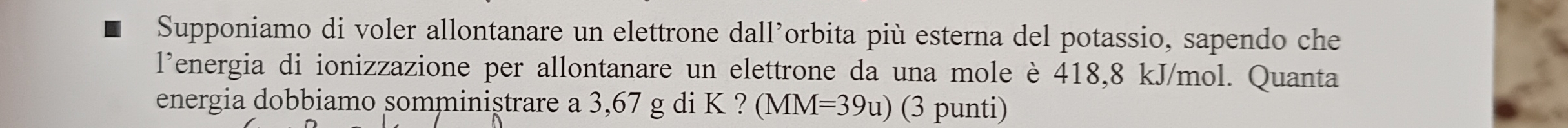 Supponiamo di voler allontanare un elettrone dall’orbita più esterna del potassio, sapendo che 
l’energia di ionizzazione per allontanare un elettrone da una mole è 418,8 kJ/mol. Quanta 
energia dobbiamo somminiştrare a 3,67 g di K ? (MM I=39u) (3 punti)