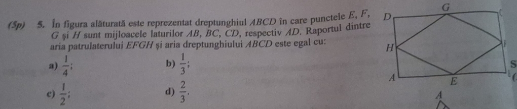 (Sp) 5. In figura alăturată este reprezentat dreptunghiul ABCD în care punctele E, F,
G şi H sunt mijloacele laturilor AB, BC, CD, respectiv AD. Raportul dintre
aria patrulaterului EFGH și aria dreptunghiului ABCD este egal cu:
a)  1/4 ;  1/3 ; 
b)
c)  1/2 ;  2/3 . 
d)