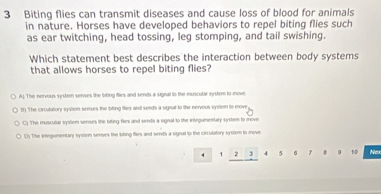 Biting flies can transmit diseases and cause loss of blood for animals
in nature. Horses have developed behaviors to repel biting flies such
as ear twitching, head tossing, leg stomping, and tail swishing.
Which statement best describes the interaction between body systems
that allows horses to repel biting flies?
A) The nervous system senses the biting flies and sends a signal to the muscular system to move.
B) The circulatory system senses the biting flies and sends a signal to the nervous system to move
C) The muscular system senses the biting flies and sends a signal to the integumentary system to move
D) The integumentary system senses the biting flies and sends a signal to the circulatory system to move.
1 2 3 4 5 6 7 8 9 10 Nex