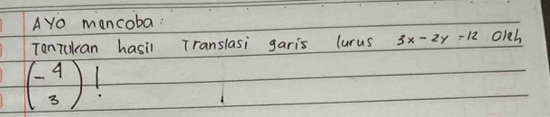 AYo mancoba:
Tonikan hasil Translasi garis lurus 3x-2y=12 oleh
beginpmatrix -beginarrayr 4) 3)!