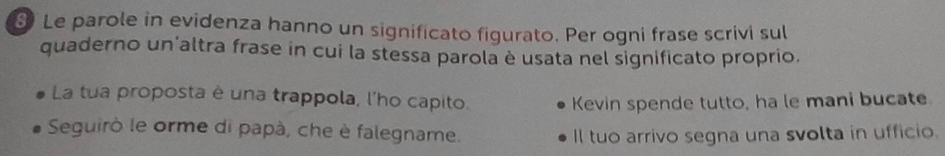 Le parole in evidenza hanno un significato figurato. Per ogni frase scrivi sul 
quaderno un'altra frase in cui la stessa parola è usata nel significato proprio. 
La tua proposta è una trappola, l'ho capito. 
Kevin spende tutto, ha le mani bucate. 
Seguirò le orme di papà, che è falegname. 
Il tuo arrivo segna una svolta in ufficio.