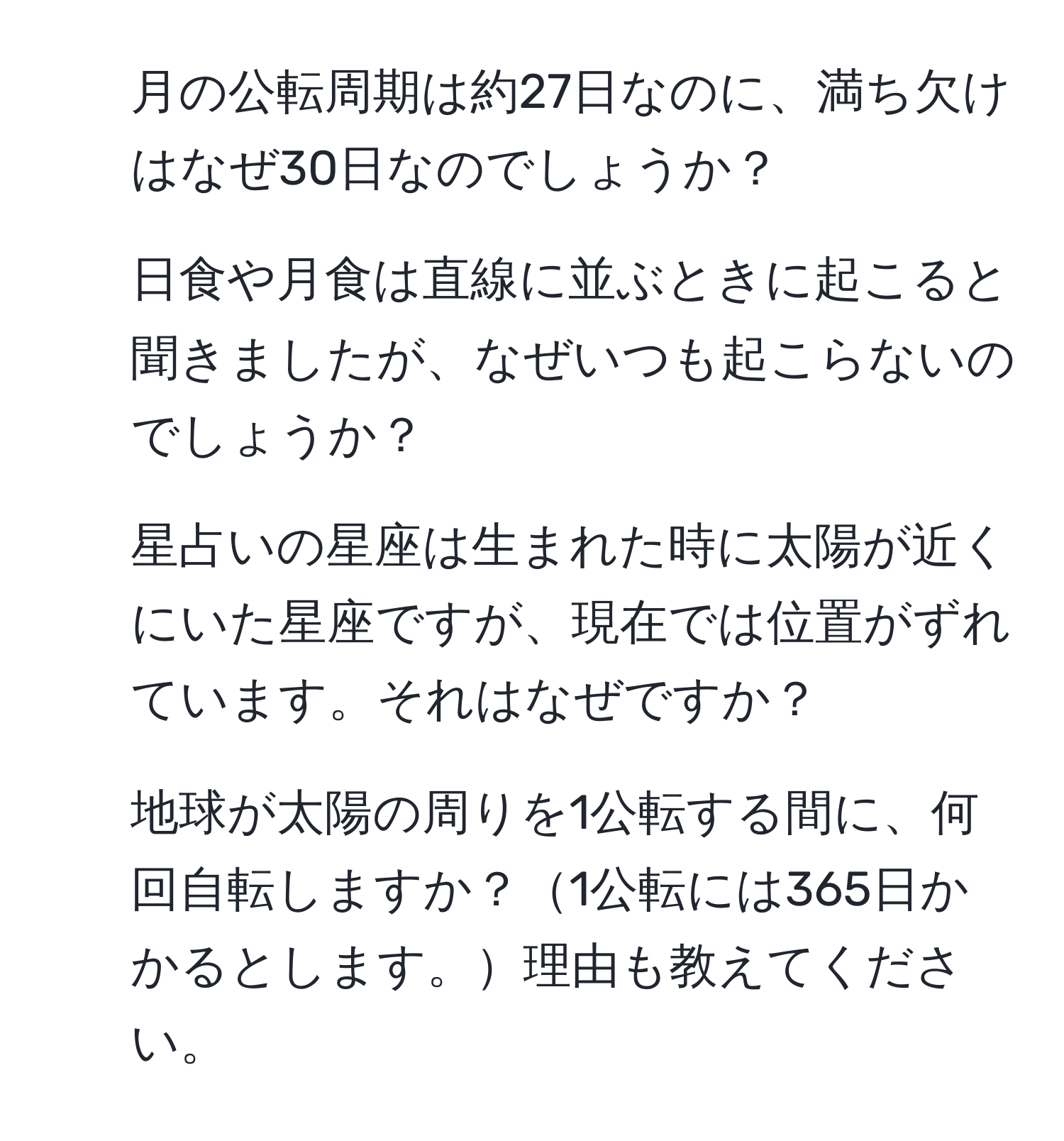 月の公転周期は約27日なのに、満ち欠けはなぜ30日なのでしょうか？  
2. 日食や月食は直線に並ぶときに起こると聞きましたが、なぜいつも起こらないのでしょうか？  
3. 星占いの星座は生まれた時に太陽が近くにいた星座ですが、現在では位置がずれています。それはなぜですか？  
4. 地球が太陽の周りを1公転する間に、何回自転しますか？1公転には365日かかるとします。理由も教えてください。