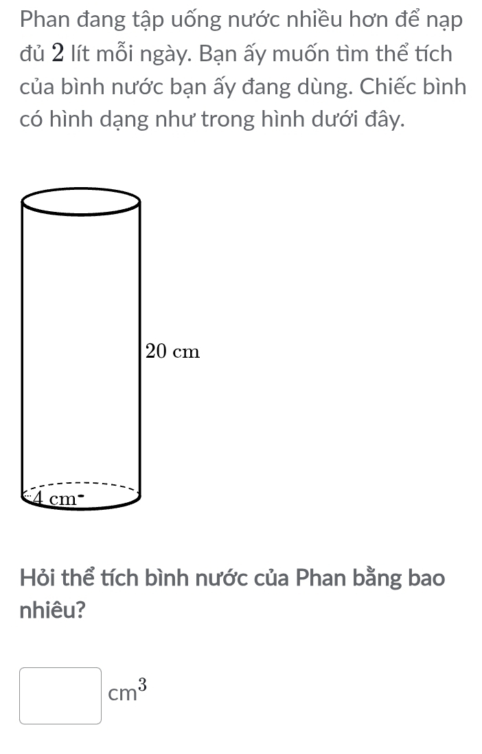 Phan đang tập uống nước nhiều hơn để nạp
đủ 2 lít mỗi ngày. Bạn ấy muốn tìm thể tích
của bình nước bạn ấy đang dùng. Chiếc bình
có hình dạng như trong hình dưới đây.
Hỏi thể tích bình nước của Phan bằng bao
nhiêu?
□ cm^3