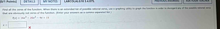 DETAILS MY NOTES LARCOLALG10 3.4.075. Previous answers 
Find all the zeros of the function. When there is an extended list of possible rational zeros, use a graphing utility to graph the function in order to disregard any of the possible rational zeros 
that are obviously not zeros of the function. (Enter your answers as a comma-separated list.)
f(x)=16x^3-20x^2-4x+15
x=□ x