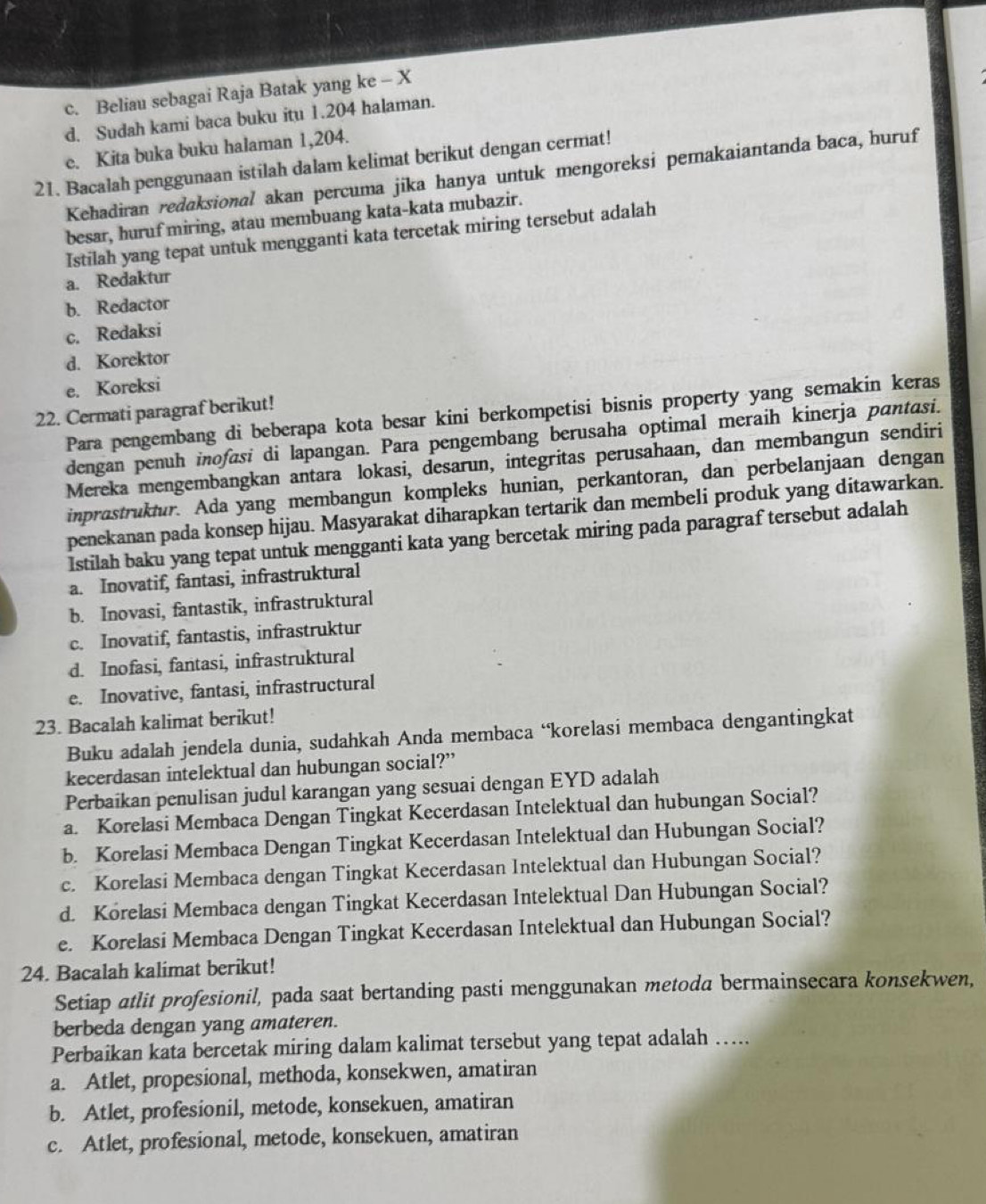 c. Beliau sebagai Raja Batak yang ke - X
d. Sudah kami baca buku itu 1.204 halaman.
e. Kita buka buku halaman 1,204.
21. Bacalah penggunaan istilah dalam kelimat berikut dengan cermat!
Kehadiran redaksional akan percuma jika hanya untuk mengoreksi pemakaiantanda baca, huruf
besar, huruf miring, atau membuang kata-kata mubazir.
Istilah yang tepat untuk mengganti kata tercetak miring tersebut adalah
a. Redaktur
b. Redactor
c. Redaksi
d. Korektor
e. Koreksi
22. Cermati paragraf berikut!
Para pengembang di beberapa kota besar kini berkompetisi bisnis property yang semakin keras
dengan penuh inofasi di lapangan. Para pengembang berusaha optimal meraih kinerja pantasi.
Mereka mengembangkan antara lokasi, desarun, integritas perusahaan, dan membangun sendiri
inprastruktur. Ada yang membangun kompleks hunian, perkantoran, dan perbelanjaan dengan
penekanan pada konsep hijau. Masyarakat diharapkan tertarik dan membeli produk yang ditawarkan.
Istilah baku yang tepat untuk mengganti kata yang bercetak miring pada paragraf tersebut adalah
a. Inovatif, fantasi, infrastruktural
b. Inovasi, fantastik, infrastruktural
c. Inovatif, fantastis, infrastruktur
d. Inofasi, fantasi, infrastruktural
e. Inovative, fantasi, infrastructural
23. Bacalah kalimat berikut!
Buku adalah jendela dunia, sudahkah Anda membaca ‘korelasi membaca dengantingkat
kecerdasan intelektual dan hubungan social?”
Perbaikan penulisan judul karangan yang sesuai dengan EYD adalah
a. Korelasi Membaca Dengan Tingkat Kecerdasan Intelektual dan hubungan Social?
b. Korelasi Membaca Dengan Tingkat Kecerdasan Intelektual dan Hubungan Social?
c. Korelasi Membaca dengan Tingkat Kecerdasan Intelektual dan Hubungan Social?
d. Korelasi Membaca dengan Tingkat Kecerdasan Intelektual Dan Hubungan Social?
e. Korelasi Membaca Dengan Tingkat Kecerdasan Intelektual dan Hubungan Social?
24. Bacalah kalimat berikut!
Setiap atlit profesionil, pada saat bertanding pasti menggunakan metoda bermainsecara konsekwen,
berbeda dengan yang amateren.
Perbaikan kata bercetak miring dalam kalimat tersebut yang tepat adalah …...
a. Atlet, propesional, methoda, konsekwen, amatiran
b. Atlet, profesionil, metode, konsekuen, amatiran
c. Atlet, profesional, metode, konsekuen, amatiran