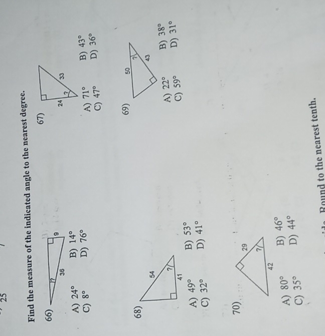 Find the measure of the indicated angle to the nearest degree.
67)
66)
A) 24° B) 14°
C) 8° D) 76°
A) 71° B) 43°
C) 47° D) 36°
69)
68)
A) 22° B) 38°
C)
A) 49° B) 53° 59° D) 31°
C) 32° D) 41°
70)
A) 80° B) 46°
C) 35° D) 44°
do Round to the nearest tenth.