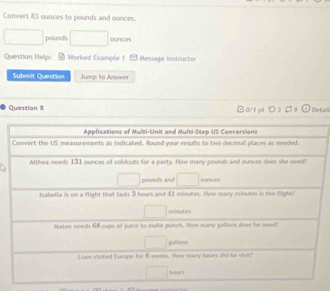 Convert 83 ounces to pounds and ounces.
pounds ounces
Question Help: Worked Example 1 Message instructor 
Submit Question Jump to Answer 
Question 8 B0/1 pt つ3B9 O Detail