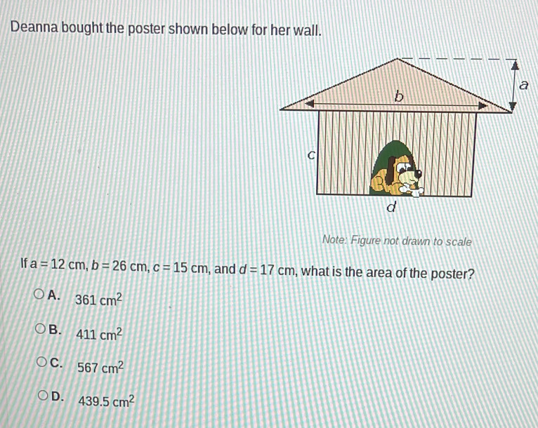 Deanna bought the poster shown below for her wall.
Note: Figure not drawn to scale
If a=12cm, b=26cm, c=15cm , and d=17cm , what is the area of the poster?
A. 361cm^2
B. 411cm^2
C. 567cm^2
D. 439.5cm^2