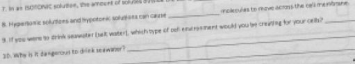 In an IS0NONIC solutiee, the amount of solubed d 
8. Hyperonic solutions and hypotonic solutioes can cause _mplerules to move acros the cell merboane . 
9. If you were so drink seawater [ selt water), which type of ool endrsment would you be creaning for your cell? 
30. Why is it dangerous to drink seawazer?_