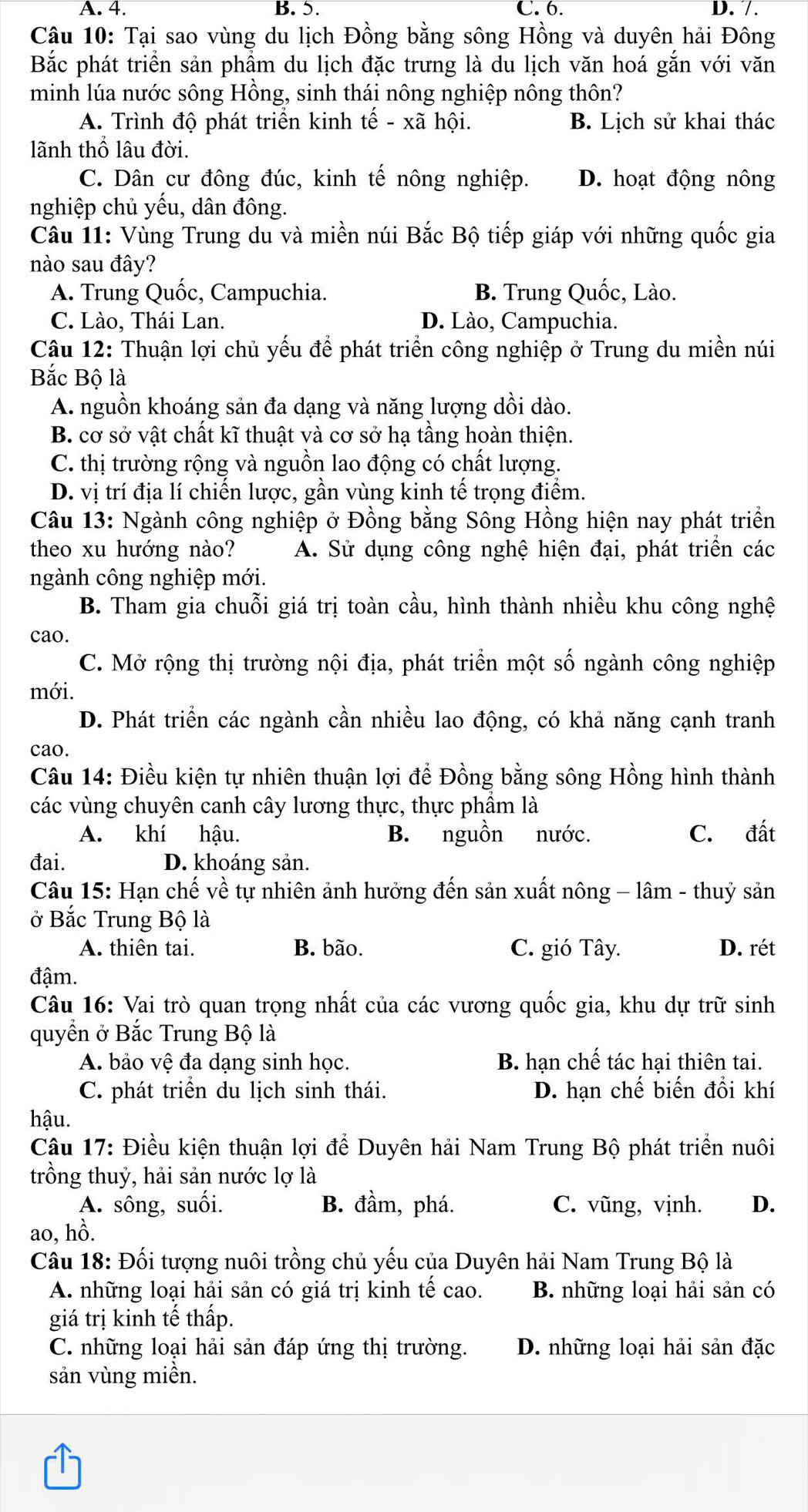 A. 4. B. 5. C. 6. D. /.
Câu 10: Tại sao vùng du lịch Đồng bằng sông Hồng và duyên hải Đông
Bắc phát triển sản phẩm du lịch đặc trưng là du lịch văn hoá gắn với văn
minh lúa nước sông Hồng, sinh thái nông nghiệp nông thôn?
A. Trình độ phát triển kinh tế - xã hội. B. Lịch sử khai thác
lãnh thổ lâu đời.
C. Dân cư đông đúc, kinh tế nông nghiệp. D. hoạt động nông
nghiệp chủ yếu, dân đông.
Câu 11: Vùng Trung du và miền núi Bắc Bộ tiếp giáp với những quốc gia
nào sau đây?
A. Trung Quốc, Campuchia. B. Trung Quốc, Lào.
C. Lào, Thái Lan. D. Lào, Campuchia.
Câu 12: Thuận lợi chủ yếu để phát triển công nghiệp ở Trung du miền núi
Bắc Bộ là
A. nguồn khoáng sản đa dạng và năng lượng dồi dào.
B. cơ sở vật chất kĩ thuật và cơ sở hạ tầng hoàn thiện.
C. thị trường rộng và nguồn lao động có chất lượng.
D. vị trí địa lí chiến lược, gần vùng kinh tế trọng điểm.
Câu 13: Ngành công nghiệp ở Đồng bằng Sông Hồng hiện nay phát triển
theo xu hướng nào? A. Sử dụng công nghệ hiện đại, phát triển các
ngành công nghiệp mới.
B. Tham gia chuỗi giá trị toàn cầu, hình thành nhiều khu công nghệ
cao.
C. Mở rộng thị trường nội địa, phát triển một số ngành công nghiệp
mới.
D. Phát triển các ngành cần nhiều lao động, có khả năng cạnh tranh
cao.
Câu 14: Điều kiện tự nhiên thuận lợi để Đồng bằng sông Hồng hình thành
các vùng chuyên canh cây lương thực, thực phẩm là
A. khí hậu. B. nguồn nước. C. đất
đai. D. khoáng sản.
Câu 15: Hạn chế về tự nhiên ảnh hưởng đến sản xuất nông - lâm - thuỷ sản
ở Bắc Trung Bộ là
A. thiên tai. B. bão. C. gió Tây. D. rét
đậm.
Câu 16: Vai trò quan trọng nhất của các vương quốc gia, khu dự trữ sinh
quyền ở Bắc Trung Bộ là
A. bảo vệ đa dạng sinh học. B. hạn chế tác hại thiên tai.
C. phát triển du lịch sinh thái. D. hạn chế biến đồi khí
hậu.
Câu 17: Điều kiện thuận lợi để Duyên hải Nam Trung Bộ phát triển nuôi
trồng thuỷ, hải sản nước lợ là
A. sông, suối. B. đầm, phá. C. vũng, vịnh. D.
ao, hồ.
Câu 18: Đối tượng nuôi trồng chủ yếu của Duyên hải Nam Trung Bộ là
A. những loại hải sản có giá trị kinh tế cao. B. những loại hải sản có
giá trị kinh tế thấp.
C. những loại hải sản đáp ứng thị trường. D. những loại hải sản đặc
sản vùng miền.