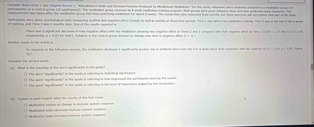 Consider News Story 1 and Original Source 1, "Alterations in Brain and Immune Function Produced by Mindfulness Meditation." For this study, volunteers were randomly assigned to a meditation group (25
participants) or a control group (16 participants). The meditation group received an 8 week meditation training program. Both groups were given influenza shots and their antibodies were measured. This
measurement was taken after the meditation group had been practicing meditation for about 8 weeks. The researchers also measured brain activity, but these exercises will not explore that part of the study.
Participants were given psychological tests measuring positive and negative affect (mood) as well as anxiety at three time periods. Time 1 was before the meditation training. Time 2 was at the end of the 8 weeks
of training, and Time 3 was 4 months later. One of the results reported is:
There was a significant decrease in trait negative affect with the meditators showing less negative affect at Times 2 and 3 compared with their negative affect at Time 1[t(20)=2.27 and t(21)=2.45, 
respectively, p<0.05 5 for both]. Subjects in the control group showed no change over time in negative affect (t<1) +
Another quote in the article is , Figure
In response to the influenza vaccine, the meditators displayed a significantly greater rise in antibody titers from the 4 to 8 week blood draw compared with the controls [t(33)=2.05, p<0.05
5].t
Consider the second quote.
(a) What is the meaning of the word significantly in the quote?
The word "significantly" in the quote is referring to statistical significance.
The word "significantly" in the quote is referring to how impressed the participants were by the results.
The word "significantly" in the quote is referring to the level of importance judged by the researchers.
(b) Explain in plain English what the results of this test mean.
Meditation causes no change in immune system response.
Meditation helps decrease immune system response.
Meditation helps increase immune system response.