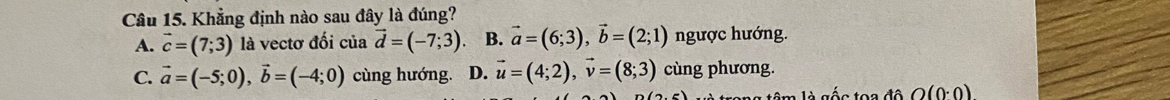 Khẳng định nào sau đây là đúng?
A. vector c=(7;3) là vectơ đối của vector d=(-7;3) B. vector a=(6;3), vector b=(2;1) ngược hướng.
C. vector a=(-5;0), vector b=(-4;0) cùng hướng. D. vector u=(4;2), vector v=(8;3) cùng phương.
âm là gốc toa độ O(0· 0)