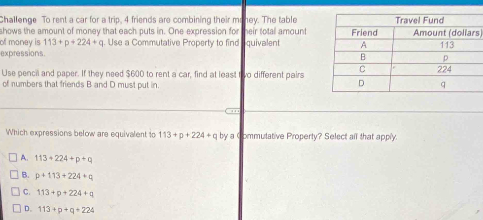 Challenge To rent a car for a trip, 4 friends are combining their mohey. The table
shows the amount of money that each puts in. One expression for heir total amounts)
of money is 113+p+224+q. Use a Commutative Property to find quivalent 
expressions.
Use pencil and paper. If they need $600 to rent a car, find at least tivo different pairs
of numbers that friends B and D must put in.
, , ,
Which expressions below are equivalent to 113+p+224+q by a Commutative Property? Select all that apply.
A. 113+224+p+q
B. p+113+224+q
C. 113+p+224+q
D. 113+p+q+224