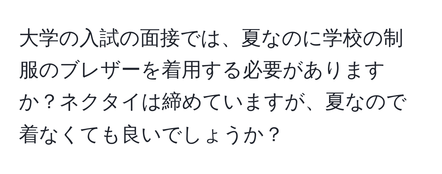 大学の入試の面接では、夏なのに学校の制服のブレザーを着用する必要がありますか？ネクタイは締めていますが、夏なので着なくても良いでしょうか？