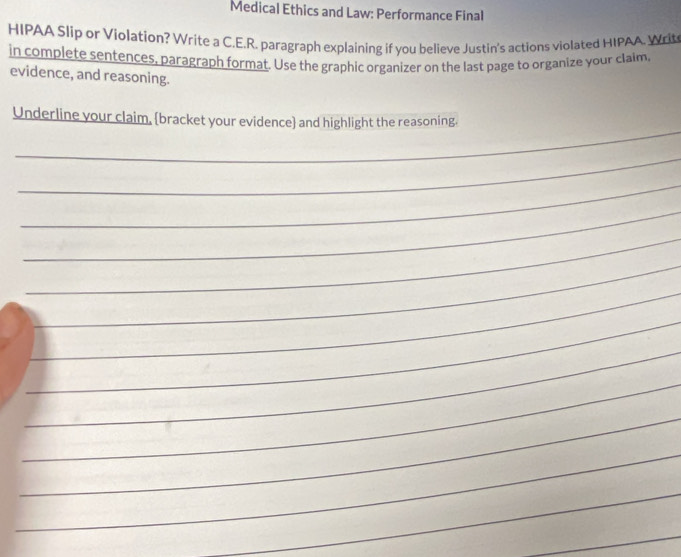 Medical Ethics and Law: Performance Final 
HIPAA Slip or Violation? Write a C.E.R. paragraph explaining if you believe Justin's actions violated HIPAA. Writ 
in complete sentences, paragraph format. Use the graphic organizer on the last page to organize your claim, 
evidence, and reasoning. 
_ 
Underline your claim, bracket your evidence and highlight the reasoning. 
_ 
_ 
_ 
_ 
_ 
_ 
_ 
_ 
_ 
_ 
_ 
_ 
_ 
_ 
_ 
_ 
_ 
_